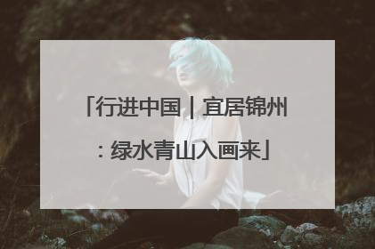 行进中国｜宜居锦州：绿水青山入画来